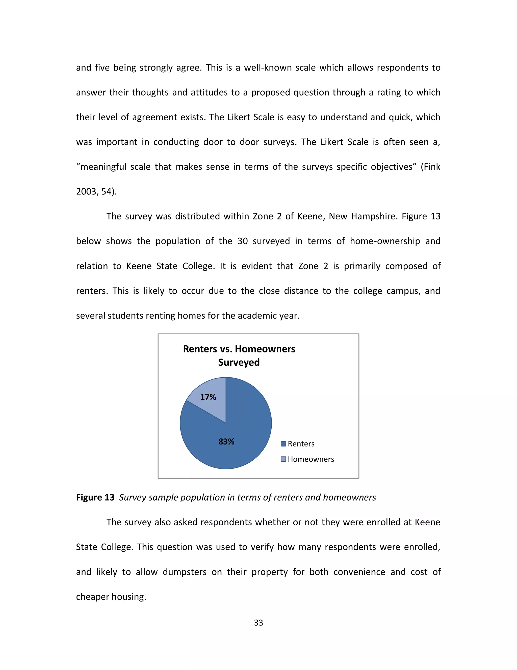 and five being strongly agree. This is a well-known scale which allows respondents to

answer their thoughts and attitudes to a proposed question through a rating to which

their level of agreement exists. The Likert Scale is easy to understand and quick, which

was important in conducting door to door surveys. The Likert Scale is often seen a,

“meaningful scale that makes sense in terms of the surveys specific objectives” (Fink

2003, 54).

       The survey was distributed within Zone 2 of Keene, New Hampshire. Figure 13

below shows the population of the 30 surveyed in terms of home-ownership and

relation to Keene State College. It is evident that Zone 2 is primarily composed of

renters. This is likely to occur due to the close distance to the college campus, and

several students renting homes for the academic year.


                         Renters vs. Homeowners
                                Surveyed


                             17%



                                   83%             Renters
                                                   Homeowners



Figure 13 Survey sample population in terms of renters and homeowners

       The survey also asked respondents whether or not they were enrolled at Keene

State College. This question was used to verify how many respondents were enrolled,

and likely to allow dumpsters on their property for both convenience and cost of

cheaper housing.

                                          33
 