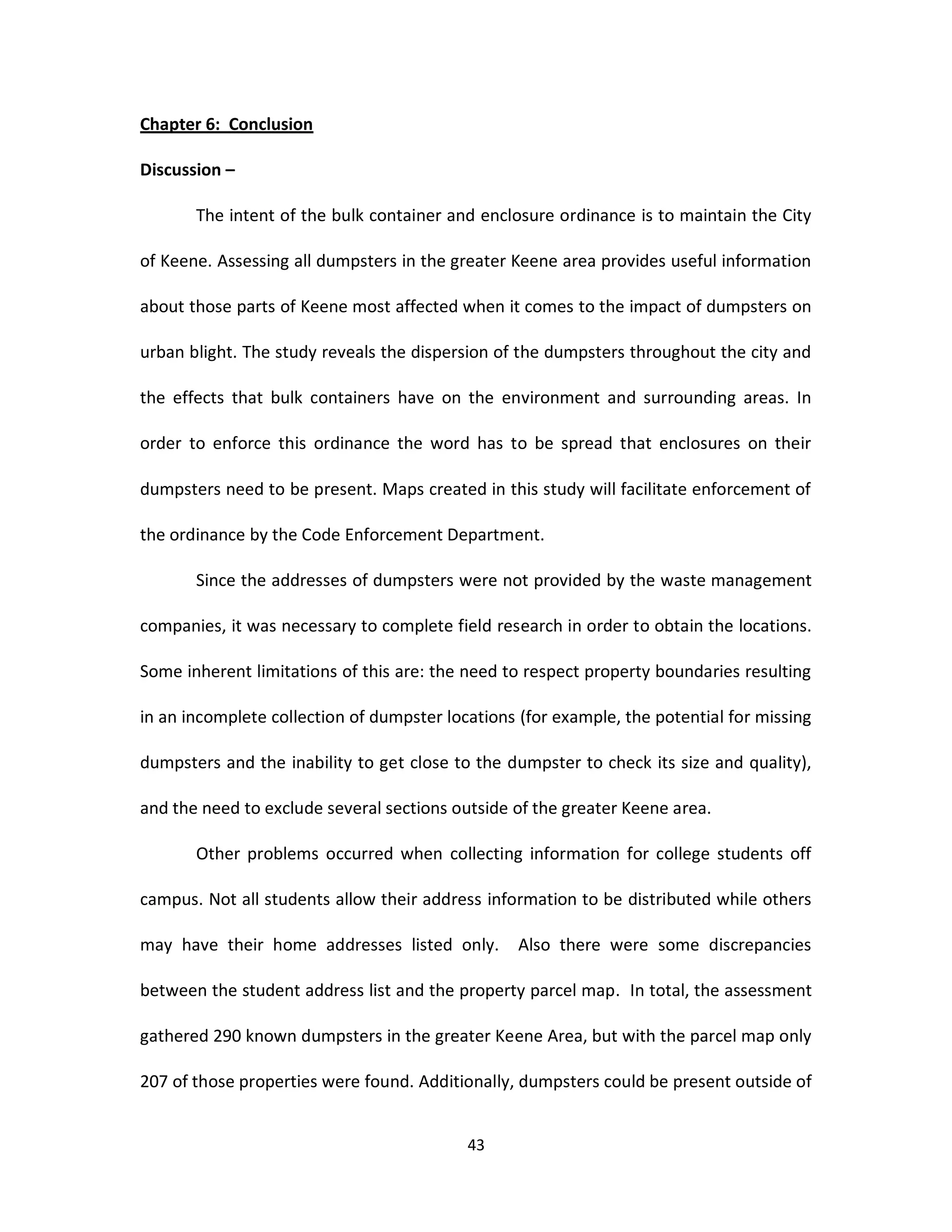 Chapter 6: Conclusion

Discussion –

       The intent of the bulk container and enclosure ordinance is to maintain the City

of Keene. Assessing all dumpsters in the greater Keene area provides useful information

about those parts of Keene most affected when it comes to the impact of dumpsters on

urban blight. The study reveals the dispersion of the dumpsters throughout the city and

the effects that bulk containers have on the environment and surrounding areas. In

order to enforce this ordinance the word has to be spread that enclosures on their

dumpsters need to be present. Maps created in this study will facilitate enforcement of

the ordinance by the Code Enforcement Department.

       Since the addresses of dumpsters were not provided by the waste management

companies, it was necessary to complete field research in order to obtain the locations.

Some inherent limitations of this are: the need to respect property boundaries resulting

in an incomplete collection of dumpster locations (for example, the potential for missing

dumpsters and the inability to get close to the dumpster to check its size and quality),

and the need to exclude several sections outside of the greater Keene area.

       Other problems occurred when collecting information for college students off

campus. Not all students allow their address information to be distributed while others

may have their home addresses listed only.        Also there were some discrepancies

between the student address list and the property parcel map. In total, the assessment

gathered 290 known dumpsters in the greater Keene Area, but with the parcel map only

207 of those properties were found. Additionally, dumpsters could be present outside of


                                           43
 