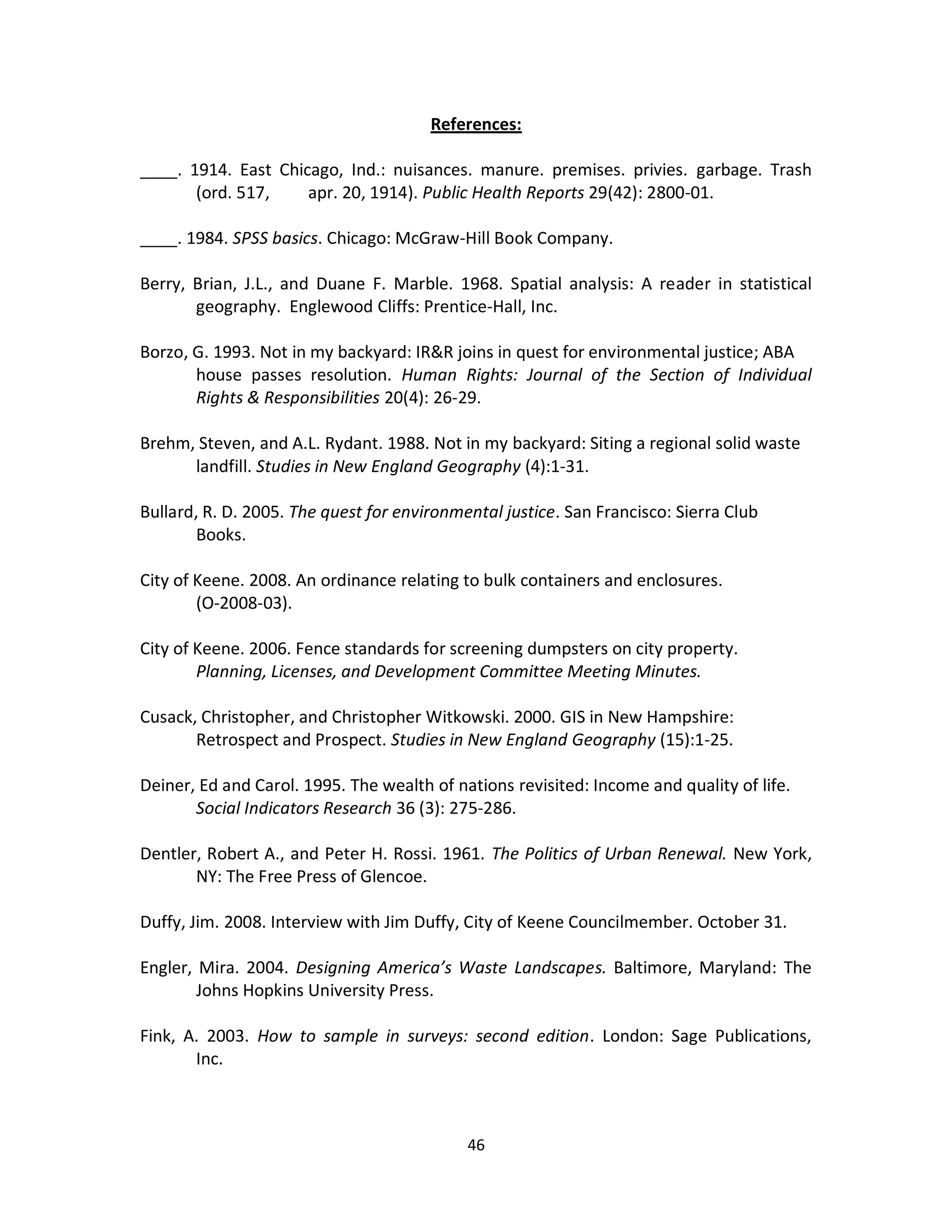 References:

____. 1914. East Chicago, Ind.: nuisances. manure. premises. privies. garbage. Trash
       (ord. 517,    apr. 20, 1914). Public Health Reports 29(42): 2800-01.

____. 1984. SPSS basics. Chicago: McGraw-Hill Book Company.

Berry, Brian, J.L., and Duane F. Marble. 1968. Spatial analysis: A reader in statistical
       geography. Englewood Cliffs: Prentice-Hall, Inc.

Borzo, G. 1993. Not in my backyard: IR&R joins in quest for environmental justice; ABA
       house passes resolution. Human Rights: Journal of the Section of Individual
       Rights & Responsibilities 20(4): 26-29.

Brehm, Steven, and A.L. Rydant. 1988. Not in my backyard: Siting a regional solid waste
      landfill. Studies in New England Geography (4):1-31.

Bullard, R. D. 2005. The quest for environmental justice. San Francisco: Sierra Club
       Books.

City of Keene. 2008. An ordinance relating to bulk containers and enclosures.
        (O-2008-03).

City of Keene. 2006. Fence standards for screening dumpsters on city property.
        Planning, Licenses, and Development Committee Meeting Minutes.

Cusack, Christopher, and Christopher Witkowski. 2000. GIS in New Hampshire:
       Retrospect and Prospect. Studies in New England Geography (15):1-25.

Deiner, Ed and Carol. 1995. The wealth of nations revisited: Income and quality of life.
       Social Indicators Research 36 (3): 275-286.

Dentler, Robert A., and Peter H. Rossi. 1961. The Politics of Urban Renewal. New York,
       NY: The Free Press of Glencoe.

Duffy, Jim. 2008. Interview with Jim Duffy, City of Keene Councilmember. October 31.

Engler, Mira. 2004. Designing America’s Waste Landscapes. Baltimore, Maryland: The
        Johns Hopkins University Press.

Fink, A. 2003. How to sample in surveys: second edition. London: Sage Publications,
       Inc.



                                            46
 