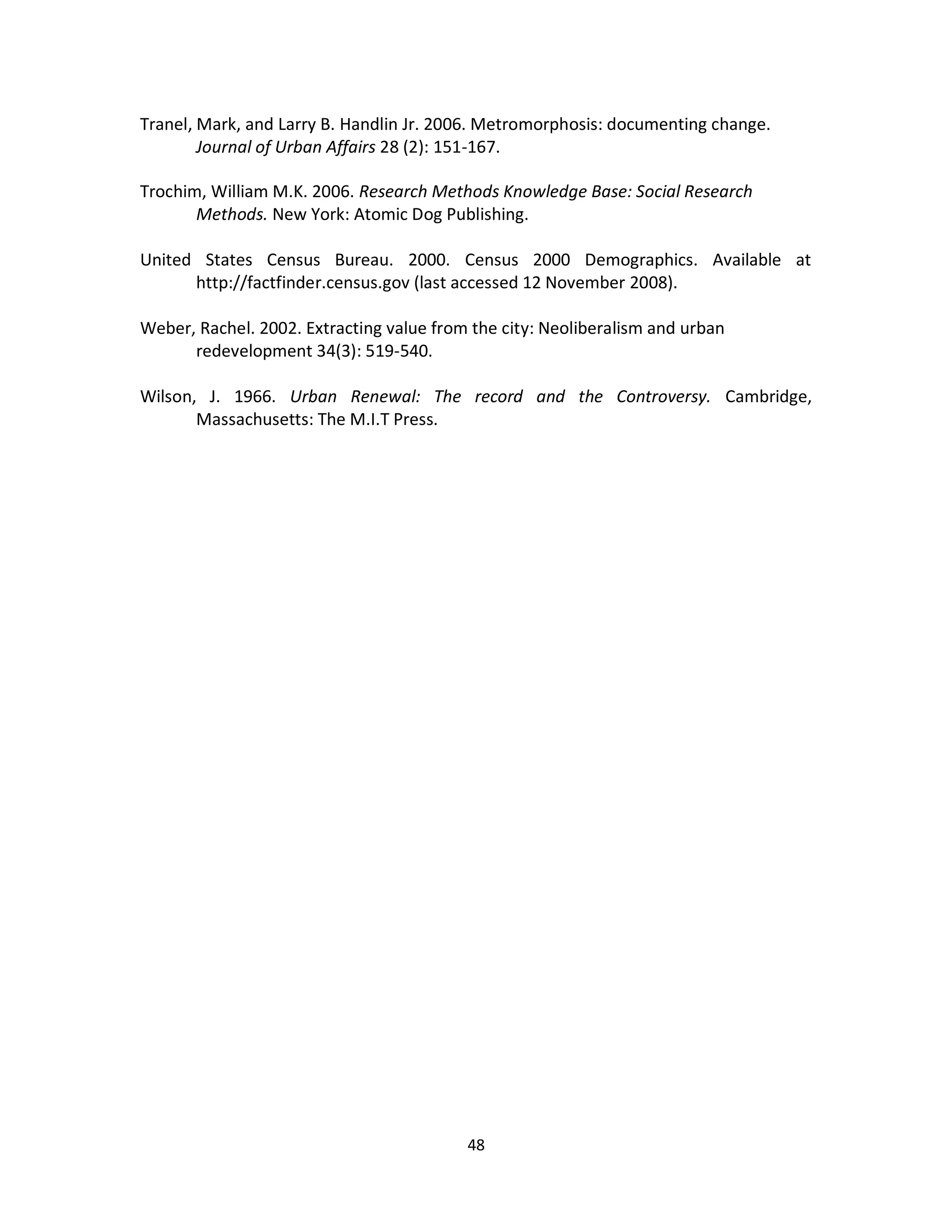 Tranel, Mark, and Larry B. Handlin Jr. 2006. Metromorphosis: documenting change.
        Journal of Urban Affairs 28 (2): 151-167.

Trochim, William M.K. 2006. Research Methods Knowledge Base: Social Research
       Methods. New York: Atomic Dog Publishing.

United States Census Bureau. 2000. Census 2000 Demographics. Available at
      http://factfinder.census.gov (last accessed 12 November 2008).

Weber, Rachel. 2002. Extracting value from the city: Neoliberalism and urban
      redevelopment 34(3): 519-540.

Wilson, J. 1966. Urban Renewal: The record and the Controversy. Cambridge,
       Massachusetts: The M.I.T Press.




                                          48
 