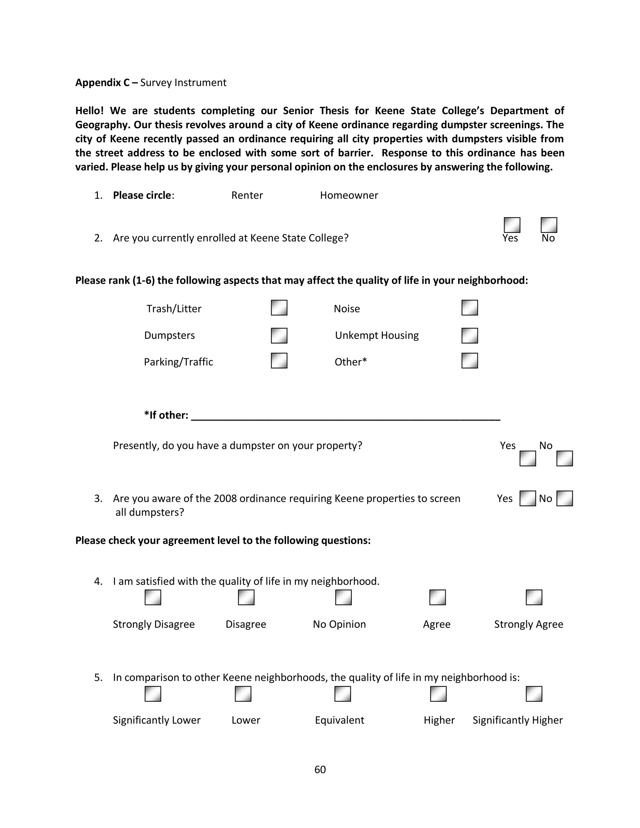 Appendix C – Survey Instrument

Hello! We are students completing our Senior Thesis for Keene State College’s Department of
Geography. Our thesis revolves around a city of Keene ordinance regarding dumpster screenings. The
city of Keene recently passed an ordinance requiring all city properties with dumpsters visible from
the street address to be enclosed with some sort of barrier. Response to this ordinance has been
varied. Please help us by giving your personal opinion on the enclosures by answering the following.

    1. Please circle:            Renter              Homeowner


    2. Are you currently enrolled at Keene State College?                                  Yes       No


Please rank (1-6) the following aspects that may affect the quality of life in your neighborhood:

               Trash/Litter                             Noise

              Dumpsters                                 Unkempt Housing

              Parking/Traffic                           Other*



              *If other: ______________________________________________________

        Presently, do you have a dumpster on your property?                                Yes       No



    3. Are you aware of the 2008 ordinance requiring Keene properties to screen           Yes        No
       all dumpsters?

Please check your agreement level to the following questions:


    4. I am satisfied with the quality of life in my neighborhood.
                1                   2                      3                  4                  5

        Strongly Disagree       Disagree           No Opinion             Agree          Strongly Agree



    5. In comparison to other Keene neighborhoods, the quality of life in my neighborhood is:


        Significantly Lower      Lower             Equivalent             Higher     Significantly Higher



                                                   60
 