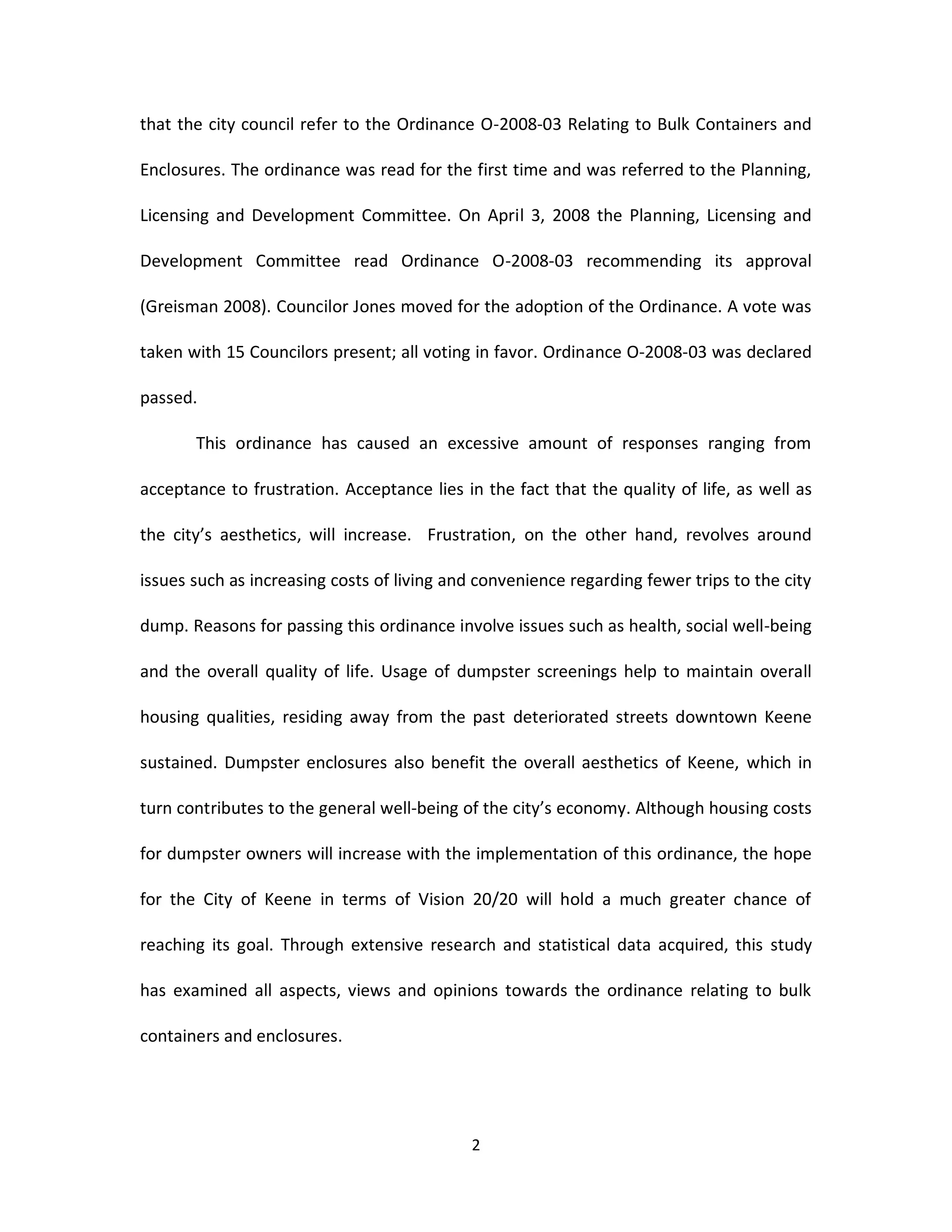 that the city council refer to the Ordinance O-2008-03 Relating to Bulk Containers and

Enclosures. The ordinance was read for the first time and was referred to the Planning,

Licensing and Development Committee. On April 3, 2008 the Planning, Licensing and

Development Committee read Ordinance O-2008-03 recommending its approval

(Greisman 2008). Councilor Jones moved for the adoption of the Ordinance. A vote was

taken with 15 Councilors present; all voting in favor. Ordinance O-2008-03 was declared

passed.

       This ordinance has caused an excessive amount of responses ranging from

acceptance to frustration. Acceptance lies in the fact that the quality of life, as well as

the city’s aesthetics, will increase. Frustration, on the other hand, revolves around

issues such as increasing costs of living and convenience regarding fewer trips to the city

dump. Reasons for passing this ordinance involve issues such as health, social well-being

and the overall quality of life. Usage of dumpster screenings help to maintain overall

housing qualities, residing away from the past deteriorated streets downtown Keene

sustained. Dumpster enclosures also benefit the overall aesthetics of Keene, which in

turn contributes to the general well-being of the city’s economy. Although housing costs

for dumpster owners will increase with the implementation of this ordinance, the hope

for the City of Keene in terms of Vision 20/20 will hold a much greater chance of

reaching its goal. Through extensive research and statistical data acquired, this study

has examined all aspects, views and opinions towards the ordinance relating to bulk

containers and enclosures.




                                            2
 