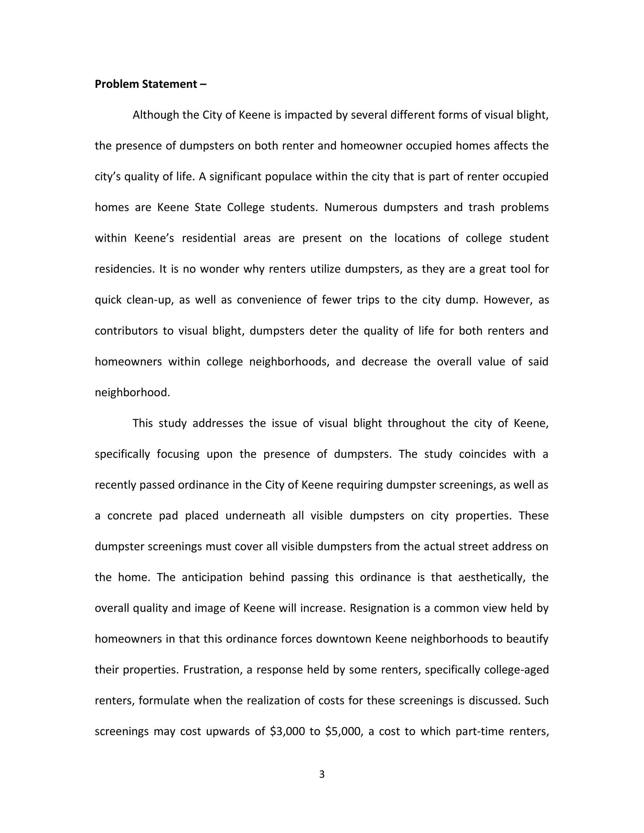 Problem Statement –

       Although the City of Keene is impacted by several different forms of visual blight,

the presence of dumpsters on both renter and homeowner occupied homes affects the

city’s quality of life. A significant populace within the city that is part of renter occupied

homes are Keene State College students. Numerous dumpsters and trash problems

within Keene’s residential areas are present on the locations of college student

residencies. It is no wonder why renters utilize dumpsters, as they are a great tool for

quick clean-up, as well as convenience of fewer trips to the city dump. However, as

contributors to visual blight, dumpsters deter the quality of life for both renters and

homeowners within college neighborhoods, and decrease the overall value of said

neighborhood.

       This study addresses the issue of visual blight throughout the city of Keene,

specifically focusing upon the presence of dumpsters. The study coincides with a

recently passed ordinance in the City of Keene requiring dumpster screenings, as well as

a concrete pad placed underneath all visible dumpsters on city properties. These

dumpster screenings must cover all visible dumpsters from the actual street address on

the home. The anticipation behind passing this ordinance is that aesthetically, the

overall quality and image of Keene will increase. Resignation is a common view held by

homeowners in that this ordinance forces downtown Keene neighborhoods to beautify

their properties. Frustration, a response held by some renters, specifically college-aged

renters, formulate when the realization of costs for these screenings is discussed. Such

screenings may cost upwards of $3,000 to $5,000, a cost to which part-time renters,


                                              3
 