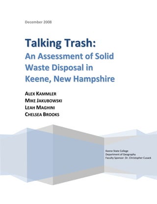 December 2008




Talking Trash:
An Assessment of Solid
Waste Disposal in
Keene, New Hampshire
ALEX KAMMLER
MIKE JAKUBOWSKI
LEAH MAGHINI
CHELSEA BROOKS




                   Keene State College
                   Department of Geography
                   Faculty Sponsor: Dr. Christopher Cusack
 
