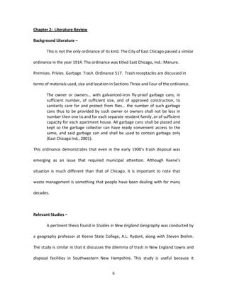 Chapter 2: Literature Review

Background Literature –

       This is not the only ordinance of its kind. The City of East Chicago passed a similar

ordinance in the year 1914. The ordinance was titled East Chicago, Ind.: Manure.

Premises. Privies. Garbage. Trash. Ordinance 517. Trash receptacles are discussed in

terms of materials used, size and location in Sections Three and Four of the ordinance.

       The owner or owners… with galvanized-iron fly-proof garbage cans, in
       sufficient number, of sufficient size, and of approved construction, to
       sanitarily care for and protect from flies… the number of such garbage
       cans thus to be provided by such owner or owners shall not be less in
       number then one to and for each separate resident family, or of sufficient
       capacity for each apartment house. All garbage cans shall be placed and
       kept so the garbage collector can have ready convenient access to the
       same, and said garbage can and shall be used to contain garbage only
       (East Chicago Ind., 2801).

This ordinance demonstrates that even in the early 1900’s trash disposal was

emerging as an issue that required municipal attention. Although Keene’s

situation is much different than that of Chicago, it is important to note that

waste management is something that people have been dealing with for many

decades.



Relevant Studies –

       A pertinent thesis found in Studies in New England Geography was conducted by

a geography professor at Keene State College, A.L. Rydant, along with Steven Brehm.

The study is similar in that it discusses the dilemma of trash in New England towns and

disposal facilities in Southwestern New Hampshire. This study is useful because it


                                             6
 