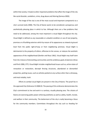 within that society. It leads to other important problems that affect the image of the city

like social disorder, vandalism, crime, drug-abuse and littering (Semeza 2003).

       The image of the city is one of the most crucial and important components to a

city’s survival (Jutla 2000). The City of Keene wants to be considered a prosperous and

aesthetically pleasing place in which to live. Although there are a few problems that

need to be addressed, among the most important is visual blight throughout the city.

Visual blight is defined as any reasonable or unlawful condition or use of real property,

premises or of building exteriors which by reason of its appearance as viewed at ground

level from the public right-of-way or from neighboring premises. Visual blight is

detrimental to the property of others, offensive to the senses, or reduces the aesthetic

appearance of the neighborhood (Dentler and Rossi 1961). Visual blight may itself stem

from the mixture of dismantling communities and the ambitious goals of planners (Knox

and Pinch 2006, 277). Visual blight includes neighborhood issues such as, active states of

renovation or restoration, decrepit fencing structures, abandoned or dismantled

properties, parking issues, such as vehicles parked on any surface other than a driveway,

and most notably, trash.

       Efforts to combat visual blight are present in the City of Keene. The proof lies in

the approved City Ordinance O-2008-03. The passing of this ordinance demonstrates the

City’s commitment to live and work in a sanitary, visually pleasing area. The citizens of

Keene are exercising public power enforcing aesthetics as well as safety, health, morale,

and welfare in their community. The betterment of the city is really becoming a focus

for the community members. Committees throughout the city such as Heading for


                                            10
 