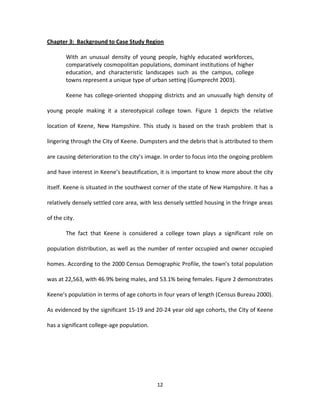 Chapter 3: Background to Case Study Region

        With an unusual density of young people, highly educated workforces,
        comparatively cosmopolitan populations, dominant institutions of higher
        education, and characteristic landscapes such as the campus, college
        towns represent a unique type of urban setting (Gumprecht 2003).

        Keene has college-oriented shopping districts and an unusually high density of

young people making it a stereotypical college town. Figure 1 depicts the relative

location of Keene, New Hampshire. This study is based on the trash problem that is

lingering through the City of Keene. Dumpsters and the debris that is attributed to them

are causing deterioration to the city’s image. In order to focus into the ongoing problem

and have interest in Keene’s beautification, it is important to know more about the city

itself. Keene is situated in the southwest corner of the state of New Hampshire. It has a

relatively densely settled core area, with less densely settled housing in the fringe areas

of the city.

        The fact that Keene is considered a college town plays a significant role on

population distribution, as well as the number of renter occupied and owner occupied

homes. According to the 2000 Census Demographic Profile, the town’s total population

was at 22,563, with 46.9% being males, and 53.1% being females. Figure 2 demonstrates

Keene’s population in terms of age cohorts in four years of length (Census Bureau 2000).

As evidenced by the significant 15-19 and 20-24 year old age cohorts, the City of Keene

has a significant college-age population.




                                            12
 