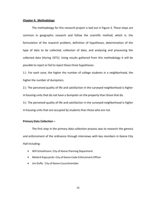 Chapter 4: Methodology

       The methodology for this research project is laid out in Figure 3. These steps are

common in geographic research and follow the scientific method, which is: the

formulation of the research problem, definition of hypotheses, determination of the

type of data to be collected, collection of data, and analyzing and processing the

collected data (Haring 1971). Using results gathered from this methodology it will be

possible to reject or fail to reject these three hypotheses:

1.) For each zone, the higher the number of college students in a neighborhood, the

higher the number of dumpsters.

2.) The perceived quality of life and satisfaction in the surveyed neighborhood is higher

in housing units that do not have a dumpster on the property than those that do.

3.) The perceived quality of life and satisfaction in the surveyed neighborhood is higher

in housing units that are occupied by students than those who are not.


Primary Data Collection –

       The first step in the primary data collection process was to research the genesis

and enforcement of the ordinance through interviews with key members in Keene City

Hall including:

       Will Schoefmann: City of Keene Planning Department

       Medard Kopczynski: City of Keene Code Enforcement Officer

       Jim Duffy: City of Keene Councilmember




                                             15
 