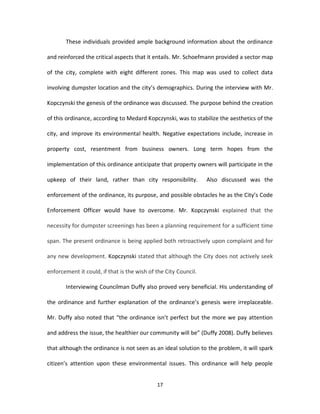 These individuals provided ample background information about the ordinance

and reinforced the critical aspects that it entails. Mr. Schoefmann provided a sector map

of the city, complete with eight different zones. This map was used to collect data

involving dumpster location and the city’s demographics. During the interview with Mr.

Kopczynski the genesis of the ordinance was discussed. The purpose behind the creation

of this ordinance, according to Medard Kopczynski, was to stabilize the aesthetics of the

city, and improve its environmental health. Negative expectations include, increase in

property cost, resentment from business owners. Long term hopes from the

implementation of this ordinance anticipate that property owners will participate in the

upkeep of their land, rather than city responsibility.           Also discussed was the

enforcement of the ordinance, its purpose, and possible obstacles he as the City’s Code

Enforcement Officer would have to overcome. Mr. Kopczynski explained that the

necessity for dumpster screenings has been a planning requirement for a sufficient time

span. The present ordinance is being applied both retroactively upon complaint and for

any new development. Kopczynski stated that although the City does not actively seek

enforcement it could, if that is the wish of the City Council.

       Interviewing Councilman Duffy also proved very beneficial. His understanding of

the ordinance and further explanation of the ordinance’s genesis were irreplaceable.

Mr. Duffy also noted that “the ordinance isn’t perfect but the more we pay attention

and address the issue, the healthier our community will be” (Duffy 2008). Duffy believes

that although the ordinance is not seen as an ideal solution to the problem, it will spark

citizen’s attention upon these environmental issues. This ordinance will help people


                                             17
 