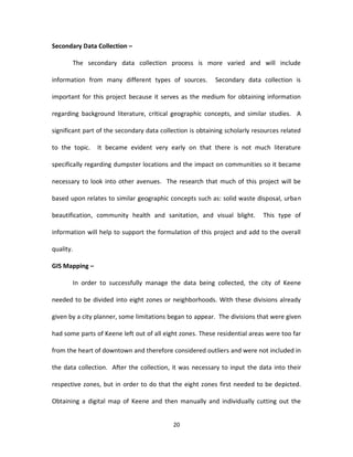 Secondary Data Collection –

       The secondary data collection process is more varied and will include

information from many different types of sources.          Secondary data collection is

important for this project because it serves as the medium for obtaining information

regarding background literature, critical geographic concepts, and similar studies. A

significant part of the secondary data collection is obtaining scholarly resources related

to the topic.   It became evident very early on that there is not much literature

specifically regarding dumpster locations and the impact on communities so it became

necessary to look into other avenues. The research that much of this project will be

based upon relates to similar geographic concepts such as: solid waste disposal, urban

beautification, community health and sanitation, and visual blight.         This type of

information will help to support the formulation of this project and add to the overall

quality.

GIS Mapping –

       In order to successfully manage the data being collected, the city of Keene

needed to be divided into eight zones or neighborhoods. With these divisions already

given by a city planner, some limitations began to appear. The divisions that were given

had some parts of Keene left out of all eight zones. These residential areas were too far

from the heart of downtown and therefore considered outliers and were not included in

the data collection. After the collection, it was necessary to input the data into their

respective zones, but in order to do that the eight zones first needed to be depicted.

Obtaining a digital map of Keene and then manually and individually cutting out the


                                           20
 