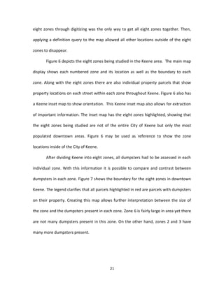 eight zones through digitizing was the only way to get all eight zones together. Then,

applying a definition query to the map allowed all other locations outside of the eight

zones to disappear.

       Figure 6 depicts the eight zones being studied in the Keene area. The main map

display shows each numbered zone and its location as well as the boundary to each

zone. Along with the eight zones there are also individual property parcels that show

property locations on each street within each zone throughout Keene. Figure 6 also has

a Keene inset map to show orientation. This Keene inset map also allows for extraction

of important information. The inset map has the eight zones highlighted, showing that

the eight zones being studied are not of the entire City of Keene but only the most

populated downtown areas. Figure 6 may be used as reference to show the zone

locations inside of the City of Keene.

       After dividing Keene into eight zones, all dumpsters had to be assessed in each

individual zone. With this information it is possible to compare and contrast between

dumpsters in each zone. Figure 7 shows the boundary for the eight zones in downtown

Keene. The legend clarifies that all parcels highlighted in red are parcels with dumpsters

on their property. Creating this map allows further interpretation between the size of

the zone and the dumpsters present in each zone. Zone 6 is fairly large in area yet there

are not many dumpsters present in this zone. On the other hand, zones 2 and 3 have

many more dumpsters present.




                                           21
 