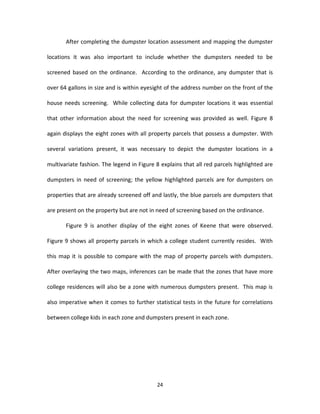 After completing the dumpster location assessment and mapping the dumpster

locations it was also important to include whether the dumpsters needed to be

screened based on the ordinance. According to the ordinance, any dumpster that is

over 64 gallons in size and is within eyesight of the address number on the front of the

house needs screening. While collecting data for dumpster locations it was essential

that other information about the need for screening was provided as well. Figure 8

again displays the eight zones with all property parcels that possess a dumpster. With

several variations present, it was necessary to depict the dumpster locations in a

multivariate fashion. The legend in Figure 8 explains that all red parcels highlighted are

dumpsters in need of screening; the yellow highlighted parcels are for dumpsters on

properties that are already screened off and lastly, the blue parcels are dumpsters that

are present on the property but are not in need of screening based on the ordinance.

       Figure 9 is another display of the eight zones of Keene that were observed.

Figure 9 shows all property parcels in which a college student currently resides. With

this map it is possible to compare with the map of property parcels with dumpsters.

After overlaying the two maps, inferences can be made that the zones that have more

college residences will also be a zone with numerous dumpsters present. This map is

also imperative when it comes to further statistical tests in the future for correlations

between college kids in each zone and dumpsters present in each zone.




                                           24
 