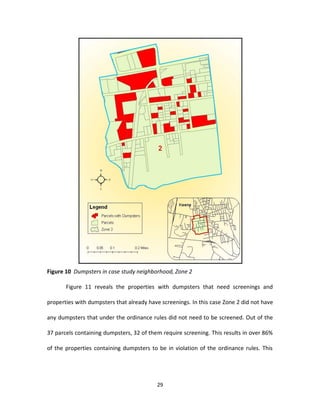 Figure 10 Dumpsters in case study neighborhood, Zone 2

       Figure 11 reveals the properties with dumpsters that need screenings and

properties with dumpsters that already have screenings. In this case Zone 2 did not have

any dumpsters that under the ordinance rules did not need to be screened. Out of the

37 parcels containing dumpsters, 32 of them require screening. This results in over 86%

of the properties containing dumpsters to be in violation of the ordinance rules. This




                                          29
 