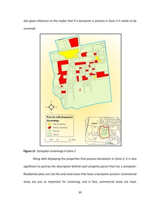also gives inference to the reader that if a dumpster is present in Zone 2 it needs to be

screened.




Figure 11 Dumpster screenings in Zone 2

       Along with displaying the properties that possess dumpsters in Zone 2, it is also

significant to portray the description behind each property parcel that has a dumpster.

Residential plots are not the only land areas that have a dumpster present. Commercial

areas are just as important for screening, and in fact, commercial areas are most


                                           30
 