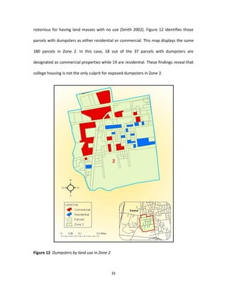 notorious for having land masses with no use (Smith 2002). Figure 12 identifies those

parcels with dumpsters as either residential or commercial. This map displays the same

180 parcels in Zone 2. In this case, 18 out of the 37 parcels with dumpsters are

designated as commercial properties while 19 are residential. These findings reveal that

college housing is not the only culprit for exposed dumpsters in Zone 2.




Figure 12 Dumpsters by land use in Zone 2



                                            31
 