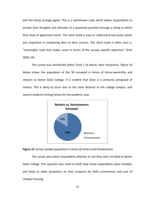and five being strongly agree. This is a well-known scale which allows respondents to

answer their thoughts and attitudes to a proposed question through a rating to which

their level of agreement exists. The Likert Scale is easy to understand and quick, which

was important in conducting door to door surveys. The Likert Scale is often seen a,

“meaningful scale that makes sense in terms of the surveys specific objectives” (Fink

2003, 54).

       The survey was distributed within Zone 2 of Keene, New Hampshire. Figure 13

below shows the population of the 30 surveyed in terms of home-ownership and

relation to Keene State College. It is evident that Zone 2 is primarily composed of

renters. This is likely to occur due to the close distance to the college campus, and

several students renting homes for the academic year.


                         Renters vs. Homeowners
                                Surveyed


                             17%



                                   83%             Renters
                                                   Homeowners



Figure 13 Survey sample population in terms of renters and homeowners

       The survey also asked respondents whether or not they were enrolled at Keene

State College. This question was used to verify how many respondents were enrolled,

and likely to allow dumpsters on their property for both convenience and cost of

cheaper housing.

                                          33
 