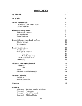 TABLE OF CONTENTS

LIST OF FIGURES                                       V


LIST OF TABLES                                        VI


CHAPTER 1: INTRODUCTION                               1
       The Ordinance and Area of Study                1
       Problem Statement                              3

CHAPTER 2: LITERATURE REVIEW                          5
       Background Literature                          5
       Relevant Studies                               6
       Critical Concepts                              6

CHAPTER 3: BACKGROUND TO CASE STUDY REGION            10
       Relative Location                              11
       Demographics                                   12

CHAPTER 4: METHODOLOGY                                13
       Hypotheses                                     13
       Primary Data Collection                        15
              Interviews                              15
              Dumpster Locations                      16
       Secondary Data Collection                      18
       GIS Mapping                                    19

CHAPTER 5: CASE STUDY NEIGHBORHOOD                    26
       Case Study:                                    26
               Maps                                   27
       Survey                                         30
       Statistical Analysis and Results               34

CHAPTER 6: CONCLUSION                                 42
       Discussion                                     42
       Summary of Findings                            43

REFERENCES                                            45

APPENDICES
       Appendix A – Dumpster Location Templates
       Appendix B – Photographs
       Appendix C – Survey Instrument
       Appendix D – Additional Maps

                                          IV
 