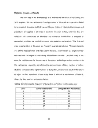 Statistical Analysis and Results –

       The next step in the methodology is to incorporate statistical analysis using the

SPSS program. This data will reveal if the hypotheses of this study are rejected or failed

to be rejected. According to McGrew and Monroe (2004, 4) “statistical techniques and

procedures are applied in all fields of academic research. In fact, wherever data are

collected and summarized or wherever any numerical information is analyzed or

researched, statistics are needed for sound interpretation and analysis.” The first and

most important test of this study is a Pearson’s bivariate correlation. “The correlation is

one of the most common and most useful statistics. A correlation is a single number

that describes the degree of relationship between two variables” (Trochim 2006). In this

case the variables are the frequencies of dumpsters and college student residences in

the eight zones. A positive correlation that demonstrates a higher number of college

students coincides with a higher number of dumpsters, which would result in the failure

to reject the first hypothesis of this study. Table 2, which is a restatement of Table 1,

shows the data used to run this correlation.

Table 2 Correlation data, frequency of dumpsters and college residences by zone

         Zone               Dumpster Locations           College Student Residences
           1                       47                                78
           2                       37                                32
           3                       53                                53
           4                       47                                31
           5                       14                                10
           6                       18                                14
           7                       27                                11
           8                        3                                 2




                                            36
 