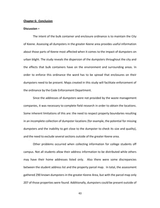 Chapter 6: Conclusion

Discussion –

       The intent of the bulk container and enclosure ordinance is to maintain the City

of Keene. Assessing all dumpsters in the greater Keene area provides useful information

about those parts of Keene most affected when it comes to the impact of dumpsters on

urban blight. The study reveals the dispersion of the dumpsters throughout the city and

the effects that bulk containers have on the environment and surrounding areas. In

order to enforce this ordinance the word has to be spread that enclosures on their

dumpsters need to be present. Maps created in this study will facilitate enforcement of

the ordinance by the Code Enforcement Department.

       Since the addresses of dumpsters were not provided by the waste management

companies, it was necessary to complete field research in order to obtain the locations.

Some inherent limitations of this are: the need to respect property boundaries resulting

in an incomplete collection of dumpster locations (for example, the potential for missing

dumpsters and the inability to get close to the dumpster to check its size and quality),

and the need to exclude several sections outside of the greater Keene area.

       Other problems occurred when collecting information for college students off

campus. Not all students allow their address information to be distributed while others

may have their home addresses listed only.        Also there were some discrepancies

between the student address list and the property parcel map. In total, the assessment

gathered 290 known dumpsters in the greater Keene Area, but with the parcel map only

207 of those properties were found. Additionally, dumpsters could be present outside of


                                           43
 