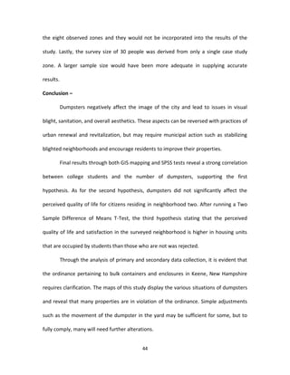the eight observed zones and they would not be incorporated into the results of the

study. Lastly, the survey size of 30 people was derived from only a single case study

zone. A larger sample size would have been more adequate in supplying accurate

results.

Conclusion –

           Dumpsters negatively affect the image of the city and lead to issues in visual

blight, sanitation, and overall aesthetics. These aspects can be reversed with practices of

urban renewal and revitalization, but may require municipal action such as stabilizing

blighted neighborhoods and encourage residents to improve their properties.

           Final results through both GIS mapping and SPSS tests reveal a strong correlation

between college students and the number of dumpsters, supporting the first

hypothesis. As for the second hypothesis, dumpsters did not significantly affect the

perceived quality of life for citizens residing in neighborhood two. After running a Two

Sample Difference of Means T-Test, the third hypothesis stating that the perceived

quality of life and satisfaction in the surveyed neighborhood is higher in housing units

that are occupied by students than those who are not was rejected.

           Through the analysis of primary and secondary data collection, it is evident that

the ordinance pertaining to bulk containers and enclosures in Keene, New Hampshire

requires clarification. The maps of this study display the various situations of dumpsters

and reveal that many properties are in violation of the ordinance. Simple adjustments

such as the movement of the dumpster in the yard may be sufficient for some, but to

fully comply, many will need further alterations.


                                              44
 