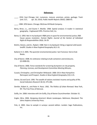References:

____. 1914. East Chicago, Ind.: nuisances. manure. premises. privies. garbage. Trash
       (ord. 517,    apr. 20, 1914). Public Health Reports 29(42): 2800-01.

____. 1984. SPSS basics. Chicago: McGraw-Hill Book Company.

Berry, Brian, J.L., and Duane F. Marble. 1968. Spatial analysis: A reader in statistical
       geography. Englewood Cliffs: Prentice-Hall, Inc.

Borzo, G. 1993. Not in my backyard: IR&R joins in quest for environmental justice; ABA
       house passes resolution. Human Rights: Journal of the Section of Individual
       Rights & Responsibilities 20(4): 26-29.

Brehm, Steven, and A.L. Rydant. 1988. Not in my backyard: Siting a regional solid waste
      landfill. Studies in New England Geography (4):1-31.

Bullard, R. D. 2005. The quest for environmental justice. San Francisco: Sierra Club
       Books.

City of Keene. 2008. An ordinance relating to bulk containers and enclosures.
        (O-2008-03).

City of Keene. 2006. Fence standards for screening dumpsters on city property.
        Planning, Licenses, and Development Committee Meeting Minutes.

Cusack, Christopher, and Christopher Witkowski. 2000. GIS in New Hampshire:
       Retrospect and Prospect. Studies in New England Geography (15):1-25.

Deiner, Ed and Carol. 1995. The wealth of nations revisited: Income and quality of life.
       Social Indicators Research 36 (3): 275-286.

Dentler, Robert A., and Peter H. Rossi. 1961. The Politics of Urban Renewal. New York,
       NY: The Free Press of Glencoe.

Duffy, Jim. 2008. Interview with Jim Duffy, City of Keene Councilmember. October 31.

Engler, Mira. 2004. Designing America’s Waste Landscapes. Baltimore, Maryland: The
        Johns Hopkins University Press.

Fink, A. 2003. How to sample in surveys: second edition. London: Sage Publications,
       Inc.



                                            46
 