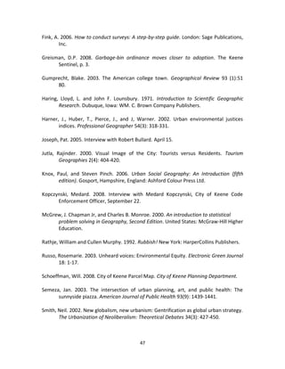 Fink, A. 2006. How to conduct surveys: A step-by-step guide. London: Sage Publications,
        Inc.

Greisman, D.P. 2008. Garbage-bin ordinance moves closer to adoption. The Keene
      Sentinel, p. 3.

Gumprecht, Blake. 2003. The American college town. Geographical Review 93 (1):51
     80.

Haring, Lloyd, L. and John F. Lounsbury. 1971. Introduction to Scientific Geographic
       Research. Dubuque, Iowa: WM. C. Brown Company Publishers.

Harner, J., Huber, T., Pierce, J., and J, Warner. 2002. Urban environmental justices
       indices. Professional Geographer 54(3): 318-331.

Joseph, Pat. 2005. Interview with Robert Bullard. April 15.

Jutla, Rajinder. 2000. Visual Image of the City: Tourists versus Residents. Tourism
        Geographies 2(4): 404-420.

Knox, Paul, and Steven Pinch. 2006. Urban Social Geography: An Introduction (fifth
       edition). Gosport, Hampshire, England: Ashford Colour Press Ltd.

Kopczynski, Medard. 2008. Interview with Medard Kopczynski, City of Keene Code
      Enforcement Officer, September 22.

McGrew, J. Chapman Jr, and Charles B. Monroe. 2000. An introduction to statistical
     problem solving in Geography, Second Edition. United States: McGraw-Hill Higher
     Education.

Rathje, William and Cullen Murphy. 1992. Rubbish! New York: HarperCollins Publishers.

Russo, Rosemarie. 2003. Unheard voices: Environmental Equity. Electronic Green Journal
       18: 1-17.

Schoeffman, Will. 2008. City of Keene Parcel Map. City of Keene Planning Department.

Semeza, Jan. 2003. The intersection of urban planning, art, and public health: The
      sunnyside piazza. American Journal of Public Health 93(9): 1439-1441.

Smith, Neil. 2002. New globalism, new urbanism: Gentrification as global urban strategy.
       The Urbanization of Neoliberalism: Theoretical Debates 34(3): 427-450.



                                            47
 