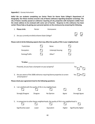 Appendix C – Survey Instrument

Hello! We are students completing our Senior Thesis for Keene State College’s Department of
Geography. Our thesis revolves around a city of Keene ordinance regarding dumpster screenings. The
city of Keene recently passed an ordinance requiring all city properties with dumpsters visible from
the street address to be enclosed with some sort of barrier. Response to this ordinance has been
varied. Please help us by giving your personal opinion on the enclosures by answering the following.

    1. Please circle:            Renter              Homeowner


    2. Are you currently enrolled at Keene State College?                                  Yes       No


Please rank (1-6) the following aspects that may affect the quality of life in your neighborhood:

               Trash/Litter                             Noise

              Dumpsters                                 Unkempt Housing

              Parking/Traffic                           Other*



              *If other: ______________________________________________________

        Presently, do you have a dumpster on your property?                                Yes       No



    3. Are you aware of the 2008 ordinance requiring Keene properties to screen           Yes        No
       all dumpsters?

Please check your agreement level to the following questions:


    4. I am satisfied with the quality of life in my neighborhood.
                1                   2                      3                  4                  5

        Strongly Disagree       Disagree           No Opinion             Agree          Strongly Agree



    5. In comparison to other Keene neighborhoods, the quality of life in my neighborhood is:


        Significantly Lower      Lower             Equivalent             Higher     Significantly Higher



                                                   60
 
