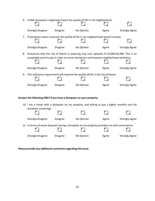 6. Visible dumpsters negatively impact the quality of life in my neighborhood.
              1                  2                    3                     4

       Strongly Disagree       Disagree           No Opinion              Agree           Strongly Agree

   7. If dumpsters were screened, the quality of life in my neighborhood would increase.
              1                 2                       3                  4                    5

       Strongly Disagree       Disagree           No Opinion              Agree           Strongly Agree

   8. Enclosures that the city of Keene is requiring may cost upwards of $3,000-$5,000. This is an
      acceptable price to pay in order to screen dumpsters and improve neighborhood aesthetics.
              1                    2                  3                  4                5

       Strongly Disagree       Disagree           No Opinion              Agree           Strongly Agree

   9. This ordinance requirement will improve the quality of life in the city of Keene.
               1                2                    3                        4                 5

       Strongly Disagree       Disagree           No Opinion              Agree           Strongly Agree



Answer the following ONLY if you have a dumpster on your property:

   10. I am a renter with a dumpster on my property, and willing to pay a higher monthly rent for
       dumpster screenings.
               1                2                  3                    4                5

       Strongly Disagree       Disagree           No Opinion              Agree           Strongly Agree

   11. In terms of waste disposal, having a dumpster on my property provides me with convenience.
              1                    2                  3                   4                5

       Strongly Disagree       Disagree           No Opinion              Agree           Strongly Agree



Please provide any additional comments regarding this issue:




                                                  61
 