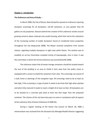 Chapter 1: Introduction

The Ordinance and Area of Study –

       In March 2008, the City of Keene, New Hampshire passed an ordinance requiring

dumpster screenings for all dumpsters, roll-off containers, or cans greater than 64

gallons on city properties. Reasons behind the creation of this ordinance revolve around

growing concerns about unkempt and unsafe housing; which then led to the realization

of the increasing number of visible dumpsters found on residential home properties

throughout the city (Kopczynski 2008). The Mayor received complaints from several

citizens, regarding multiple dumpsters in sight view within Keene. The solution was to

establish an ad hoc Committee compiled strictly of townspeople, nine in total. It was

this committee in which the formal ordinance was launched (Duffy 2008).

       The ordinance states that all waste storage containers should be located toward

the rear of the building in an area to shield it from view from the public street or

equipped with a screen to shield the containers from view. The screenings can consist of

a wall, fence or plantings of the evergreen type. All screenings need to be at least six

feet high. If the screening is a type of plant it needs to be three feet high when planted

and when fully matured it needs to reach a height of at least six feet. All dumpsters are

to be located on a concrete pad sized at least two feet larger than the proposed

container. The citizens of the city have two years to come in compliance with all aspects

of the ordinance (City of Keene Ordinance O-2008-03).

       During a regular meeting of the Keene City Council on March 20, 2008 a

memorandum was received from the Assistant City Manager/Health Director suggesting


                                            1
 