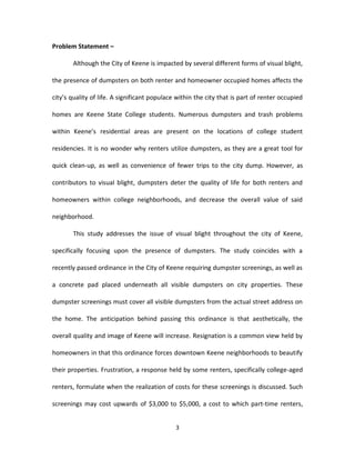 Problem Statement –

       Although the City of Keene is impacted by several different forms of visual blight,

the presence of dumpsters on both renter and homeowner occupied homes affects the

city’s quality of life. A significant populace within the city that is part of renter occupied

homes are Keene State College students. Numerous dumpsters and trash problems

within Keene’s residential areas are present on the locations of college student

residencies. It is no wonder why renters utilize dumpsters, as they are a great tool for

quick clean-up, as well as convenience of fewer trips to the city dump. However, as

contributors to visual blight, dumpsters deter the quality of life for both renters and

homeowners within college neighborhoods, and decrease the overall value of said

neighborhood.

       This study addresses the issue of visual blight throughout the city of Keene,

specifically focusing upon the presence of dumpsters. The study coincides with a

recently passed ordinance in the City of Keene requiring dumpster screenings, as well as

a concrete pad placed underneath all visible dumpsters on city properties. These

dumpster screenings must cover all visible dumpsters from the actual street address on

the home. The anticipation behind passing this ordinance is that aesthetically, the

overall quality and image of Keene will increase. Resignation is a common view held by

homeowners in that this ordinance forces downtown Keene neighborhoods to beautify

their properties. Frustration, a response held by some renters, specifically college-aged

renters, formulate when the realization of costs for these screenings is discussed. Such

screenings may cost upwards of $3,000 to $5,000, a cost to which part-time renters,


                                              3
 
