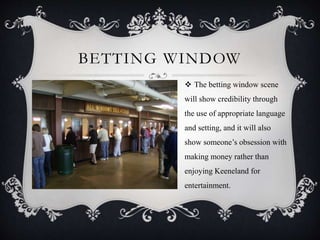 BETTING WINDOW
 The betting window scene
will show credibility through
the use of appropriate language
and setting, and it will also
show someone’s obsession with
making money rather than
enjoying Keeneland for
entertainment.
 