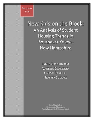 December
  2008




    New Kids on the Block:
           An Analysis of Student
             Housing Trends in
             Southeast Keene,
              New Hampshire


               JAMES CUNNIINGHAM
                AMES UNN NGHAM
               VANESSA CIIARLEGLIIO
                 ANESSA ARLEGL O
                LIINDSAY LAMBERT
                   NDSAY AMBERT
                HEATHER SOULARD
                  EATHER OULARD




                         Keene State College
                      Department of Geography
               Faculty Sponsor: Dr. Christopher Cusack
 