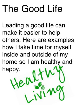 The Good Life
Leading a good life can
make it easier to help
others. Here are examples
how I take time for myself
inside and outside of my
home so I am healthy and
happy.
 