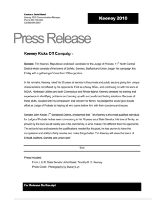 Contact: David Reed
 Keeney 2010 Communications Manager
 Phone 860-749-5364                                                 Keeney 2010
 Cell 860-965-6607




Press Release
 Keeney Kicks Off Campaign

                                                                                     th
 Somers: Tim Keeney, Republican endorsed candidate for the Judge of Probate, 11 North Central
 District which consists of the towns of Enfield, Somers, Stafford and Union, began his campaign this
 Friday with a gathering of more than 100 supporters.


 In his remarks, Keeney noted his 35 years of service in the private and public sectors giving him unique
 characteristics not offered by his opponents. First as a Navy SEAL, and continuing on with his work at
 NOAA, Northeast Utilities and both Connecticut and Rhode Island, Keeney stressed his training and
 experience in identifying problems and coming up with successful and lasting solutions. Because of
 these skills, coupled with his compassion and concern for family, he pledged he would give double
 effort as Judge of Probate to helping all who came before him with their concerns and issues.

                        th
 Senator John Kissel, 7 Senatorial District, proclaimed that “Tim Keeney is the most qualified individual
 for Judge of Probate he has seen come along in his 16 years as a State Senator. His love of family, as
 proven by the love we all readily see in his own family, is what makes Tim different than his opponents.
 Tim not only has and exceeds the qualifications needed for this post, he has proven to have the
 compassion and ability to fairly resolve and make things better. Tim Keeney will serve the towns of
 Enfield, Stafford, Somers and Union well!”


                                                   End


 Photo included:
        From L to R: State Senator John Kissel, Timothy R. E. Keeney
        Photo Credit: Photography by Stacey Lyn




 For Release On Receipt
 