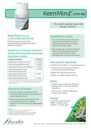www.flordis.com.au PO Box 1027, Crows Nest NSW 1585, Australia Tel + 61 2 9431 7200clinically proven natural medicines
KeenMind®
The world’s leading researched
Bacopa monnieri
Promote memory and recall,
concentration and mental clarity in
adults & children
4
3,5
* maximal effects evident after 12 weeks treatment in subjects aged 18 to 60 years
** ability to hold and use information “online” after 90 days treatment in subjects
aged 40 to 65 years
References
1. Singh, R.H . & Sing, L., Res. Ayur. Siddha 1980, 1:133-148.
2. Sharma et al, J. Res.Educ. Indian Med. 1987 1:12.
3. Stough et al, Psychopharmacology (Berl.). 2001, 156(4): 481-484.
4. Roodenrys et al 2002. Neuropsychopharmacology 27 (2):279-281
5. Stough et al, Phytotherapy Res. 2008 DOI: 10.1002/ptr.2537
Cognitive function P value
Improved ‘working memory’** <0.035
Improved speed of learning* <0.042
Improved memory consolidation* <0.042
Improved speed of visual <0.018
information processing*
Improved speed of early <0.05
information processing*
Decreased forgetting rate* <0.03
(CDRI 08)
1,2,3,4,5
Mechanism of Action
Evidence suggests modulation of the
cholinergic system and/or antioxidant and
metal chelating effects
Actions include anti-inflammatory and
neuro protective effects, relaxant
properties in blood vessels and adaptogenic
activity
KeenMind is unique
Studies indicate cognitive effects are
achieved with no clinically relevant
side effects
Safe for use in children and adults,
including the elderly
Children and students – to facilitate learning
Teachers, lecturers and practitioners –
to increase mental performance
People with high demand careers
Elderly – to delay cognitive decline
The result of 30 years of meticulous
research and development by the
Indian government’s Central Drug
Research Institute (CDRI)
The only Bacopa to contain optimum
levels of the therapeutic bacosides
A and B (55%) as well as other
therapeutically relevant constituents
To be taken with breakfast.
Adults: 2 capsules daily
Children: 1 capsule daily
Ideal uses for KeenMind
Safety
Dosage
KeenMind (CDRI 08)
is clinically proven to:
KeenMind is clinically proven in
double-blind placebo-controlled
Australian studies
 