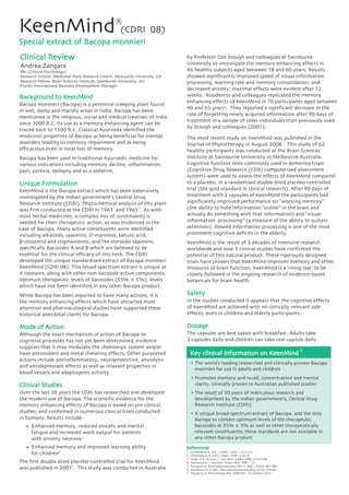 Background to KeenMind
Bacopa monnieri (Bacopa) is a perennial creeping plant found
in wet, damp and marshy areas in India. Bacopa has been
mentioned in the religious, social and medical treatises of India
since 3000 B.C. Its use as a memory enhancing agent can be
traced back to 1500 B.C. Classical Ayurveda identified the
medicinal properties of Bacopa as being beneficial for mental
disorders leading to memory impairment and as being
efficacious even in total loss of memory.
Bacopa has been used in traditional Ayurvedic medicine for
various indications including memory decline, inflammation,
pain, pyrexia, epilepsy and as a sedative.
Unique Formulation
KeenMind is the Bacopa extract which has been extensively
investigated by the Indian government’s Central Drug
Research Institute (CDRI). Phytochemical analysis of this plant
was first conducted at the CDRI in 1963 and 1965 . As with
most herbal medicines, a complex mix of constituents is
needed for their therapeutic action, as was evidenced in the
case of Bacopa. Many active constituents were identified
including alkaloids, saponins, D-mannitol, betulic acid,
β-sitosterol and stigmasterols, and the steroidal saponins,
specifically Bacosides A and B which are believed to be
essential for the clinical efficacy of this herb. The CDRI
developed the unique standardised extract of Bacopa monnieri
KeenMind (CDRI 08). This broad-spectrum extract is unique as
it contains, along with other non-bacoside active components,
optimum therapeutic levels of bacosides (55% ± 5%); levels
which have not been identified in any other Bacopa product.
While Bacopa has been reported to have many actions, it is
the memory enhancing effects which have attracted most
attention and pharmacological studies have supported these
historical anecdotal claims for Bacopa.
Mode of Action
Although the exact mechanism of action of Bacopa on
cognitive processes has not yet been determined, evidence
suggests that it may modulate the cholinergic system and/or
have antioxidant and metal chelating effects. Other purported
actions include antiinflammatory, neuroprotective, anxiolytic
and antidepressant effects as well as relaxant properties in
blood vessels and adaptogenic activity.
Clinical Studies
Over the last 30 years the CDRI has researched and developed
the modern use of Bacopa. The scientific evidence for the
memory enhancing effects of Bacopa is based on pre-clinical
studies, and confirmed in numerous clinical trials conducted
in humans. Results include:
• Enhanced memory, reduced anxiety and mental
fatigue and increased work output for patients
with anxiety neurosis
• Enhanced memory and improved learning ability
for children
The first double blind placebo-controlled trial for KeenMind
was published in 2001 . This study was conducted in Australia
KeenMind (CDRI 08)
Special extract of Bacopa monnieri
®
Andrea Zangara
BSc (Clinical Psychology)
Research Scholar, Medicinal Plant Research Centre, Newcastle University, UK
Research Fellow, Brain Sciences Institute, Swinburne University, AU
Flordis International Business Development Manager
by Professor Con Stough and colleagues at Swinburne
University to investigate the memory enhancing effects in
46 healthy subjects aged between 18 and 60 years. Results
showed significantly improved speed of visual information
processing, learning rate and memory consolidation, and
decreased anxiety; maximal effects were evident after 12
weeks. Roodenrys and colleagues replicated the memory
enhancing effects of KeenMind in 76 participants aged between
40 and 65 years . They reported a significant decrease in the
rate of forgetting newly acquired information after 90 days of
treatment in a sample of older individuals than previously used
by Stough and colleagues (2001).
The most recent study on KeenMind was published in the
Journal of Phytotherapy in August 2008 . This study of 62
healthy participants was conducted at the Brain Sciences
Institute at Swinburne University in Melbourne Australia.
Cognitive function tests commonly used in dementia trials
(Cognitive Drug Research (CDR) computerised assessment
system) were used to assess the effects of KeenMind compared
to a placebo, in a randomised double blind placebo controlled
trial (the gold standard in clinical research). After 90 days of
treatment with 2 capsules of KeenMind the participants had
significantly improved performance on “working memory”
(the ability to hold information “online” in the brain and
actually do something with that information) and “visual
information processing” (a measure of the ability to sustain
attention). Slowed information processing is one of the most
prominent cognitive deficits in the elderly.
KeenMind is the result of 3 decades of intensive research
worldwide and now 3 clinical studies have confirmed the
potential of this natural product. These rigorously designed
trials have proven that KeenMind improves memory and other
measures of brain function. KeenMind is a ‘rising star’ to be
closely followed in the ongoing research of evidence-based
botanicals for brain health.
Safety
In the studies conducted it appears that the cognitive effects
of KeenMind are achieved with no clinically relevant side
effects, even in children and elderly participants.
Dosage
The capsules are best taken with breakfast. Adults take
2 capsules daily and children can take one capsule daily.
Key clinical information on KeenMind
®
The world’s leading researched and clinically proven Bacopa
monnieri for use in adults and children
Promotes memory and recall, concentration and mental
clarity, clinically proven in Australian published studies
The result of 30 years of meticulous research and
development by the Indian government’s, Central Drug
Research Institute (CDRI)
A unique broad-spectrum extract of Bacopa, and the only
Bacopa to contain optimum levels of the therapeutic
bacosides at 55% ± 5% as well as other therapeutically
relevant constituents; these standards are not available in
any other Bacopa product
1. Chatterjee et al, Ind. J. Chem., 1963, 1:212-215.
2. Chatterjee et al, Ind. J. Chem., 1965, 3:24-29.
3. Singh, R.H . & Sing, L., Res. Ayur. Siddha 1980, 1:133-148.
4. Sharma et al, J. Res.Educ. Indian Med. 1987 1:12.
5. Stough et al, Psychopharmacology (Berl.). 2001, 156(4):481-484.
6. Roodenrys et al 2002. Neuropsychopharmacology 27(2):279-281
7 Stough et al, Phytotherapy Res. 2008 DOI: 10.1002/ptr.2537
References
1 2
3
4
5
6
7
 