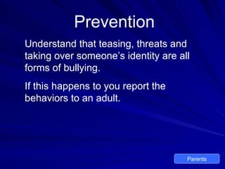 Prevention Understand that teasing, threats and taking over someone’s identity are all forms of bullying. If this happens to you report the behaviors to an adult. Parents 