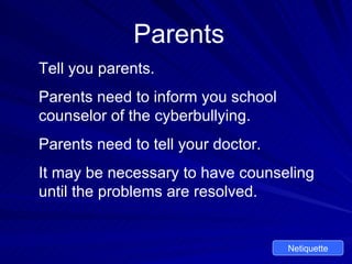 Parents Tell you parents. Parents need to inform you school counselor of the cyberbullying. Parents need to tell your doctor. It may be necessary to have counseling until the problems are resolved. Netiquette 