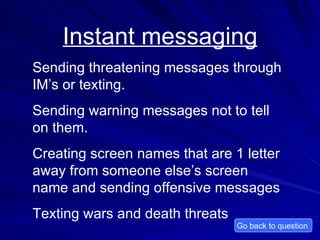 Instant messaging Sending threatening messages through IM’s or texting.  Sending warning messages not to tell on them. Creating screen names that are 1 letter away from someone else’s screen name and sending offensive messages Texting wars and death threats Go back to question  