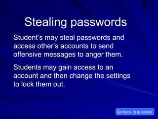 Stealing passwords Student’s may steal passwords and access other’s accounts to send offensive messages to anger them. Students may gain access to an account and then change the settings to lock them out.  Go back to question  