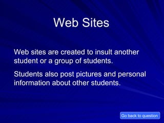 Web Sites Web sites are created to insult another student or a group of students.  Students also post pictures and personal information about other students.  Go back to question  