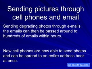 Sending pictures through cell phones and email Sending degrading photos through e-mails; the emails can then be passed around to hundreds of emails within hours. New cell phones are now able to send photos and can be spread to an entire address book at once.  Go back to question  