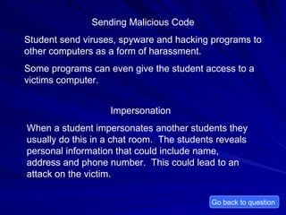 Sending Malicious Code Student send viruses, spyware and hacking programs to other computers as a form of harassment. Some programs can even give the student access to a victims computer.  Go back to question  Impersonation When a student impersonates another students they usually do this in a chat room.  The students reveals personal information that could include name, address and phone number.  This could lead to an attack on the victim.  
