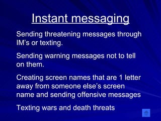 Instant messaging Sending threatening messages through IM’s or texting.  Sending warning messages not to tell on them. Creating screen names that are 1 letter away from someone else’s screen name and sending offensive messages Texting wars and death threats 