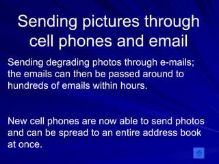 Sending pictures through cell phones and email Sending degrading photos through e-mails; the emails can then be passed around to hundreds of emails within hours. New cell phones are now able to send photos and can be spread to an entire address book at once.  
