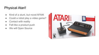 Physical Atari!
● Kind of a stunt, but novel AFAIK
● Could a robot play a video game?
● Contact with reality
● Felt like a product push
● We will Open Source
 