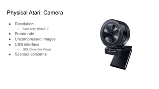 Physical Atari: Camera
● Resolution
○ Atari only 160x210
● Frame rate
● Uncompressed images
● USB interface
○ GPUDirect for Video
● Scanout concerns
 
