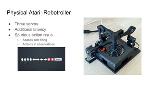 Physical Atari: Robotroller
● Three servos
● Additional latency
● Spurious action issue
○ Atlantis side firing
○ Actions in observations
 