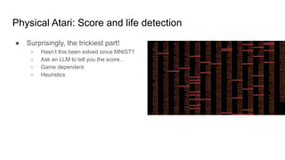 Physical Atari: Score and life detection
● Surprisingly, the trickiest part!
○ Hasn’t this been solved since MNIST?
○ Ask an LLM to tell you the score…
○ Game dependent
○ Heuristics
 