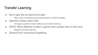 Transfer Learning
● Don’t play like an idiot at the start
○ After years of subjective time playing game, should do better
● OpenAI’s Gotta Learn Fast
○ 1M steps is plenty to learn without any transfer learning
● GATO: More effective to learn a game from scratch than to fine tune
○ Negative transfer learning
● Distinct from continuous forgetting
 